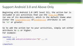 Support Android 3.0 and Above Only
Beginning with Android 3.0 (API level 11), the action bar is
included in all activities that use the Theme.Holotheme
(or one of its descendants), which is the default theme when
either the targetSdkVersion orminSdkVersion attribute is set
to "11" or greater.
So to add the action bar to your activities, simply set either
attribute to 11 or higher.
For example:
<manifest ... >
<uses-sdk android:minSdkVersion="11" ... />
...
</manifest>
 