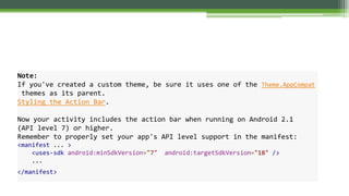 Note:
If you've created a custom theme, be sure it uses one of the Theme.AppCompat
themes as its parent.
Styling the Action Bar.
Now your activity includes the action bar when running on Android 2.1
(API level 7) or higher.
Remember to properly set your app's API level support in the manifest:
<manifest ... >
<uses-sdk android:minSdkVersion="7" android:targetSdkVersion="18" />
...
</manifest>
 