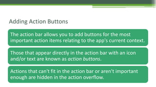 The action bar allows you to add buttons for the most
important action items relating to the app's current context.
Those that appear directly in the action bar with an icon
and/or text are known as action buttons.
Actions that can't fit in the action bar or aren't important
enough are hidden in the action overflow.
Adding Action Buttons
 