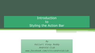 By
Kalluri Vinay Reddy
Android Club
www.facebook.com/vitccandroidclub
Introduction
to
Styling the Action Bar
 