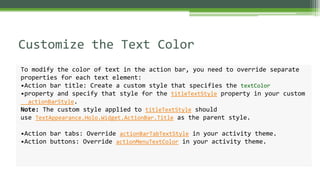 Customize the Text Color
To modify the color of text in the action bar, you need to override separate
properties for each text element:
•Action bar title: Create a custom style that specifies the textColor
•property and specify that style for the titleTextStyle property in your custom
actionBarStyle.
Note: The custom style applied to titleTextStyle should
use TextAppearance.Holo.Widget.ActionBar.Title as the parent style.
•Action bar tabs: Override actionBarTabTextStyle in your activity theme.
•Action buttons: Override actionMenuTextColor in your activity theme.
 
