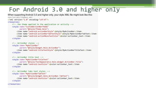 For Android 3.0 and higher only
When supporting Android 3.0 and higher only, your style XML file might look like this:
res/values/themes.xml
<?xml version="1.0" encoding="utf-8"?>
<resources>
<!-- the theme applied to the application or activity -->
<style name="CustomActionBarTheme"
parent="@style/Theme.Holo">
<item name="android:actionBarStyle">@style/MyActionBar</item>
<item name="android:actionBarTabTextStyle">@style/MyActionBarTabText</item>
<item name="android:actionMenuTextColor">@color/actionbar_text</item>
</style>
<!-- ActionBar styles -->
<style name="MyActionBar"
parent="@style/Widget.Holo.ActionBar">
<item name="android:titleTextStyle">@style/MyActionBarTitleText</item>
</style>
<!-- ActionBar title text -->
<style name="MyActionBarTitleText"
parent="@style/TextAppearance.Holo.Widget.ActionBar.Title">
<item name="android:textColor">@color/actionbar_text</item>
</style>
<!-- ActionBar tabs text styles -->
<style name="MyActionBarTabText"
parent="@style/Widget.Holo.ActionBar.TabText">
<item name="android:textColor">@color/actionbar_text</item>
</style>
</resources>
 