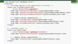 <?xml version="1.0" encoding="utf-8"?>
<resources>
<!-- the theme applied to the application or activity -->
<style name="CustomActionBarTheme"
parent="@style/Theme.AppCompat">
<item name="android:actionBarStyle">@style/MyActionBar</item>
<item name="android:actionBarTabTextStyle">@style/MyActionBarTabText</item>
<item name="android:actionMenuTextColor">@color/actionbar_text</item>
<!-- Support library compatibility -->
<item name="actionBarStyle">@style/MyActionBar</item>
<item name="actionBarTabTextStyle">@style/MyActionBarTabText</item>
<item name="actionMenuTextColor">@color/actionbar_text</item>
</style>
<!-- ActionBar styles -->
<style name="MyActionBar"
parent="@style/Widget.AppCompat.ActionBar">
<item name="android:titleTextStyle">@style/MyActionBarTitleText</item>
<!-- Support library compatibility -->
<item name="titleTextStyle">@style/MyActionBarTitleText</item>
</style>
 
