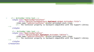 • <!-- ActionBar title text -->
<style name="MyActionBarTitleText"
parent="@style/TextAppearance.AppCompat.Widget.ActionBar.Title">
<item name="android:textColor">@color/actionbar_text</item>
<!-- The textColor property is backward compatible with the Support Library
-->
</style>
<!-- ActionBar tabs text -->
<style name="MyActionBarTabText"
parent="@style/Widget.AppCompat.ActionBar.TabText">
<item name="android:textColor">@color/actionbar_text</item>
<!-- The textColor property is backward compatible with the Support Library
-->
</style>
</resources>
 