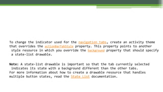 To change the indicator used for the navigation tabs, create an activity theme
that overrides the actionBarTabStyle property. This property points to another
style resource in which you override the background property that should specify
a state-list drawable.
Note: A state-list drawable is important so that the tab currently selected
indicates its state with a background different than the other tabs.
For more information about how to create a drawable resource that handles
multiple button states, read the State List documentation.
 