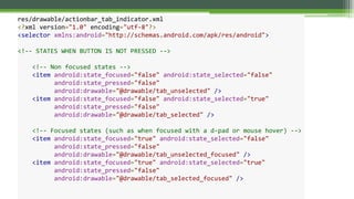 res/drawable/actionbar_tab_indicator.xml
<?xml version="1.0" encoding="utf-8"?>
<selector xmlns:android="http://schemas.android.com/apk/res/android">
<!-- STATES WHEN BUTTON IS NOT PRESSED -->
<!-- Non focused states -->
<item android:state_focused="false" android:state_selected="false"
android:state_pressed="false"
android:drawable="@drawable/tab_unselected" />
<item android:state_focused="false" android:state_selected="true"
android:state_pressed="false"
android:drawable="@drawable/tab_selected" />
<!-- Focused states (such as when focused with a d-pad or mouse hover) -->
<item android:state_focused="true" android:state_selected="false"
android:state_pressed="false"
android:drawable="@drawable/tab_unselected_focused" />
<item android:state_focused="true" android:state_selected="true"
android:state_pressed="false"
android:drawable="@drawable/tab_selected_focused" />
 