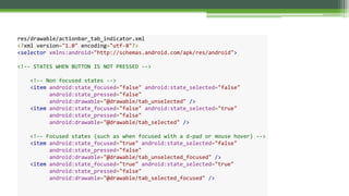 res/drawable/actionbar_tab_indicator.xml
<?xml version="1.0" encoding="utf-8"?>
<selector xmlns:android="http://schemas.android.com/apk/res/android">
<!-- STATES WHEN BUTTON IS NOT PRESSED -->
<!-- Non focused states -->
<item android:state_focused="false" android:state_selected="false"
android:state_pressed="false"
android:drawable="@drawable/tab_unselected" />
<item android:state_focused="false" android:state_selected="true"
android:state_pressed="false"
android:drawable="@drawable/tab_selected" />
<!-- Focused states (such as when focused with a d-pad or mouse hover) -->
<item android:state_focused="true" android:state_selected="false"
android:state_pressed="false"
android:drawable="@drawable/tab_unselected_focused" />
<item android:state_focused="true" android:state_selected="true"
android:state_pressed="false"
android:drawable="@drawable/tab_selected_focused" />
 