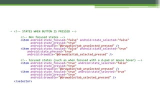 • <!-- STATES WHEN BUTTON IS PRESSED -->
<!-- Non focused states -->
<item android:state_focused="false" android:state_selected="false"
android:state_pressed="true"
android:drawable="@drawable/tab_unselected_pressed" />
<item android:state_focused="false" android:state_selected="true"
android:state_pressed="true"
android:drawable="@drawable/tab_selected_pressed" />
<!-- Focused states (such as when focused with a d-pad or mouse hover) -->
<item android:state_focused="true" android:state_selected="false"
android:state_pressed="true"
android:drawable="@drawable/tab_unselected_pressed" />
<item android:state_focused="true" android:state_selected="true"
android:state_pressed="true"
android:drawable="@drawable/tab_selected_pressed" />
</selector>
 