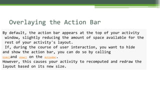 Overlaying the Action Bar
By default, the action bar appears at the top of your activity
window, slightly reducing the amount of space available for the
rest of your activity's layout.
If, during the course of user interaction, you want to hide
and show the action bar, you can do so by calling
hide()and show() on the ActionBar.
However, this causes your activity to recomputed and redraw the
layout based on its new size.
 
