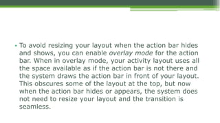 • To avoid resizing your layout when the action bar hides
and shows, you can enable overlay mode for the action
bar. When in overlay mode, your activity layout uses all
the space available as if the action bar is not there and
the system draws the action bar in front of your layout.
This obscures some of the layout at the top, but now
when the action bar hides or appears, the system does
not need to resize your layout and the transition is
seamless.
 
