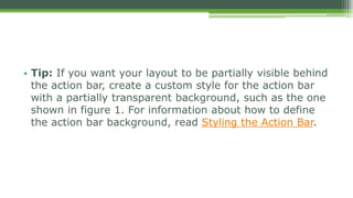 • Tip: If you want your layout to be partially visible behind
the action bar, create a custom style for the action bar
with a partially transparent background, such as the one
shown in figure 1. For information about how to define
the action bar background, read Styling the Action Bar.
 