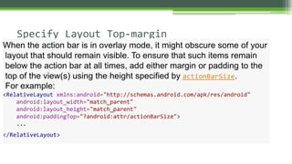 Specify Layout Top-margin
When the action bar is in overlay mode, it might obscure some of your
layout that should remain visible. To ensure that such items remain
below the action bar at all times, add either margin or padding to the
top of the view(s) using the height specified by actionBarSize.
For example:
<RelativeLayout xmlns:android="http://schemas.android.com/apk/res/android"
android:layout_width="match_parent"
android:layout_height="match_parent"
android:paddingTop="?android:attr/actionBarSize">
...
</RelativeLayout>
 