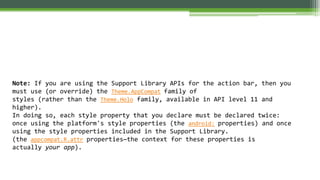 Note: If you are using the Support Library APIs for the action bar, then you
must use (or override) the Theme.AppCompat family of
styles (rather than the Theme.Holo family, available in API level 11 and
higher).
In doing so, each style property that you declare must be declared twice:
once using the platform's style properties (the android: properties) and once
using the style properties included in the Support Library.
(the appcompat.R.attr properties—the context for these properties is
actually your app).
 