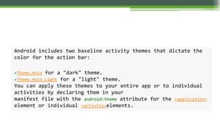 Android includes two baseline activity themes that dictate the
color for the action bar:
•Theme.Holo for a "dark" theme.
•Theme.Holo.Light for a "light" theme.
You can apply these themes to your entire app or to individual
activities by declaring them in your
manifest file with the android:theme attribute for the <application>
element or individual <activity>elements.
 