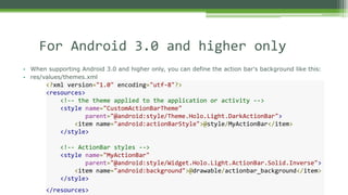 • When supporting Android 3.0 and higher only, you can define the action bar's background like this:
• res/values/themes.xml
For Android 3.0 and higher only
<?xml version="1.0" encoding="utf-8"?>
<resources>
<!-- the theme applied to the application or activity -->
<style name="CustomActionBarTheme"
parent="@android:style/Theme.Holo.Light.DarkActionBar">
<item name="android:actionBarStyle">@style/MyActionBar</item>
</style>
<!-- ActionBar styles -->
<style name="MyActionBar"
parent="@android:style/Widget.Holo.Light.ActionBar.Solid.Inverse">
<item name="android:background">@drawable/actionbar_background</item>
</style>
</resources>
 