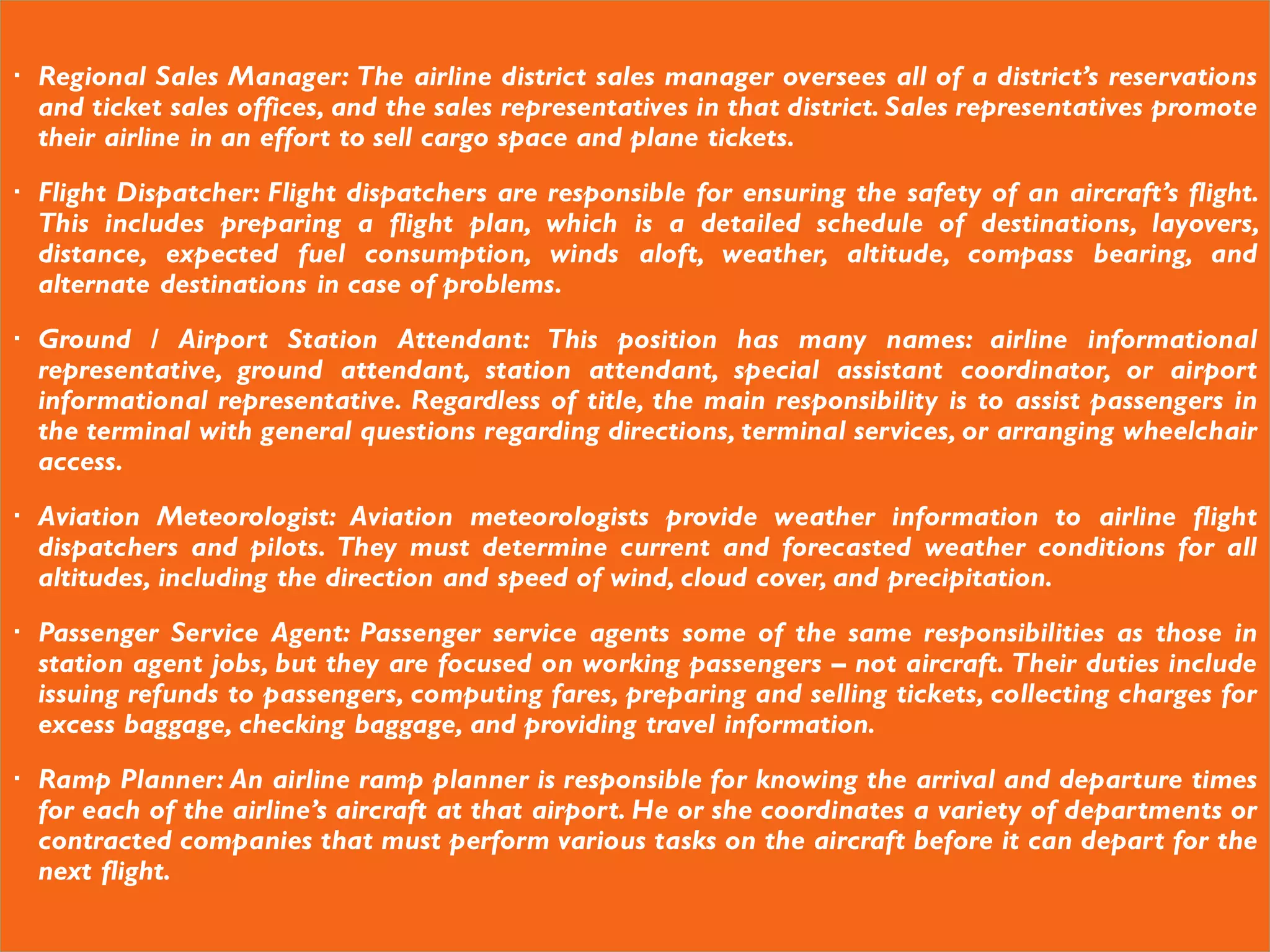  Regional Sales Manager: The airline district sales manager oversees all of a district’s reservations
and ticket sales offices, and the sales representatives in that district. Sales representatives promote
their airline in an effort to sell cargo space and plane tickets.
 Flight Dispatcher: Flight dispatchers are responsible for ensuring the safety of an aircraft’s flight.
This includes preparing a flight plan, which is a detailed schedule of destinations, layovers,
distance, expected fuel consumption, winds aloft, weather, altitude, compass bearing, and
alternate destinations in case of problems.
 Ground / Airport Station Attendant: This position has many names: airline informational
representative, ground attendant, station attendant, special assistant coordinator, or airport
informational representative. Regardless of title, the main responsibility is to assist passengers in
the terminal with general questions regarding directions, terminal services, or arranging wheelchair
access.
 Aviation Meteorologist: Aviation meteorologists provide weather information to airline flight
dispatchers and pilots. They must determine current and forecasted weather conditions for all
altitudes, including the direction and speed of wind, cloud cover, and precipitation.
 Passenger Service Agent: Passenger service agents some of the same responsibilities as those in
station agent jobs, but they are focused on working passengers – not aircraft. Their duties include
issuing refunds to passengers, computing fares, preparing and selling tickets, collecting charges for
excess baggage, checking baggage, and providing travel information.
 Ramp Planner: An airline ramp planner is responsible for knowing the arrival and departure times
for each of the airline’s aircraft at that airport. He or she coordinates a variety of departments or
contracted companies that must perform various tasks on the aircraft before it can depart for the
next flight.
 