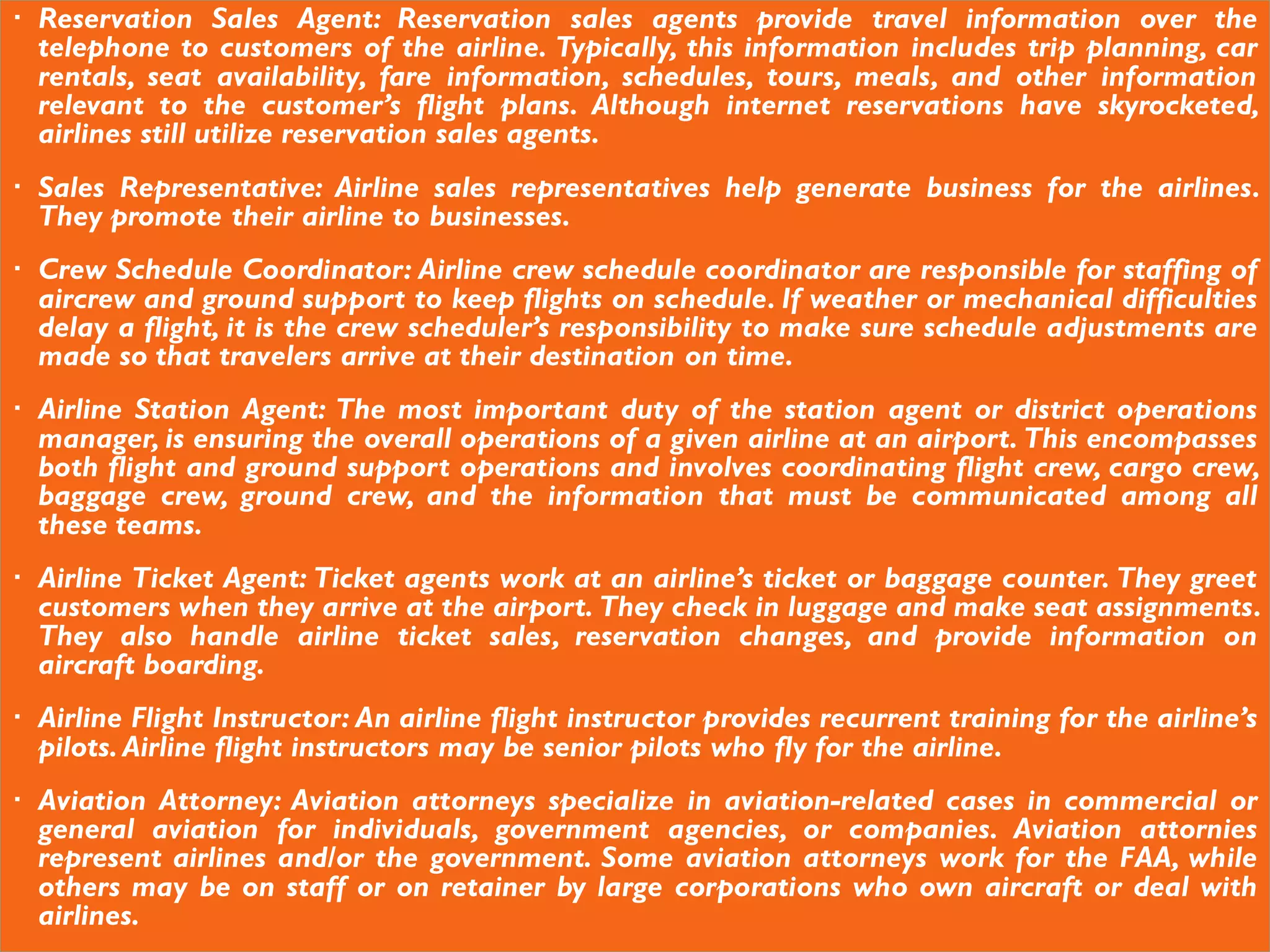  Reservation Sales Agent: Reservation sales agents provide travel information over the
telephone to customers of the airline. Typically, this information includes trip planning, car
rentals, seat availability, fare information, schedules, tours, meals, and other information
relevant to the customer’s flight plans. Although internet reservations have skyrocketed,
airlines still utilize reservation sales agents.
 Sales Representative: Airline sales representatives help generate business for the airlines.
They promote their airline to businesses.
 Crew Schedule Coordinator: Airline crew schedule coordinator are responsible for staffing of
aircrew and ground support to keep flights on schedule. If weather or mechanical difficulties
delay a flight, it is the crew scheduler’s responsibility to make sure schedule adjustments are
made so that travelers arrive at their destination on time.
 Airline Station Agent: The most important duty of the station agent or district operations
manager, is ensuring the overall operations of a given airline at an airport. This encompasses
both flight and ground support operations and involves coordinating flight crew, cargo crew,
baggage crew, ground crew, and the information that must be communicated among all
these teams.
 Airline Ticket Agent: Ticket agents work at an airline’s ticket or baggage counter. They greet
customers when they arrive at the airport. They check in luggage and make seat assignments.
They also handle airline ticket sales, reservation changes, and provide information on
aircraft boarding.
 Airline Flight Instructor: An airline flight instructor provides recurrent training for the airline’s
pilots.Airline flight instructors may be senior pilots who fly for the airline.
 Aviation Attorney: Aviation attorneys specialize in aviation-related cases in commercial or
general aviation for individuals, government agencies, or companies. Aviation attornies
represent airlines and/or the government. Some aviation attorneys work for the FAA, while
others may be on staff or on retainer by large corporations who own aircraft or deal with
airlines.
 