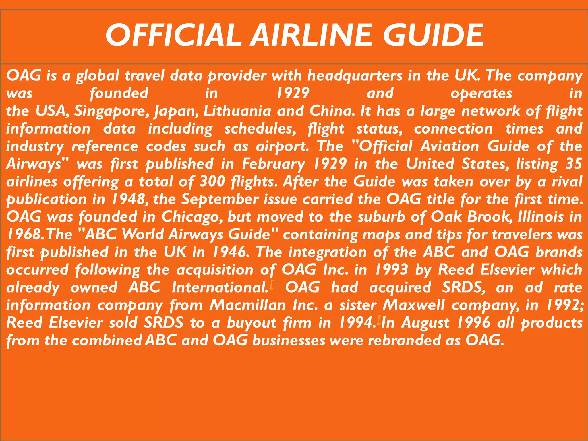 OFFICIAL AIRLINE GUIDE
OAG is a global travel data provider with headquarters in the UK. The company
was founded in 1929 and operates in
the USA, Singapore, Japan, Lithuania and China. It has a large network of flight
information data including schedules, flight status, connection times and
industry reference codes such as airport. The "Official Aviation Guide of the
Airways" was first published in February 1929 in the United States, listing 35
airlines offering a total of 300 flights. After the Guide was taken over by a rival
publication in 1948, the September issue carried the OAG title for the first time.
OAG was founded in Chicago, but moved to the suburb of Oak Brook, Illinois in
1968.The "ABC World Airways Guide" containing maps and tips for travelers was
first published in the UK in 1946. The integration of the ABC and OAG brands
occurred following the acquisition of OAG Inc. in 1993 by Reed Elsevier which
already owned ABC International.[ OAG had acquired SRDS, an ad rate
information company from Macmillan Inc. a sister Maxwell company, in 1992;
Reed Elsevier sold SRDS to a buyout firm in 1994.[In August 1996 all products
from the combined ABC and OAG businesses were rebranded as OAG.
 
