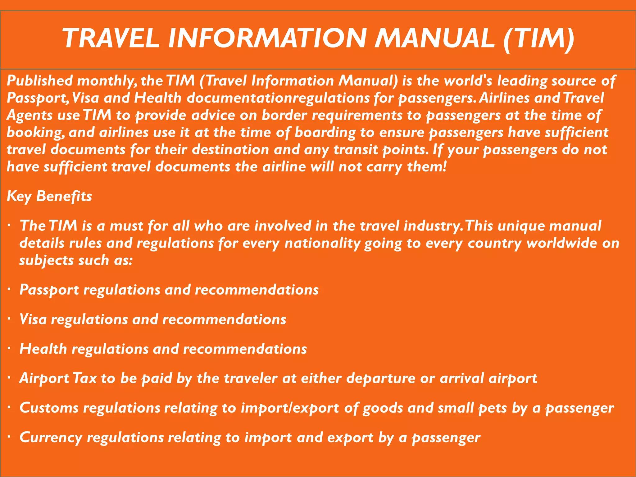 TRAVEL INFORMATION MANUAL (TIM)
Published monthly,theTIM (Travel Information Manual) is the world's leading source of
Passport,Visa and Health documentationregulations for passengers.Airlines andTravel
Agents useTIM to provide advice on border requirements to passengers at the time of
booking, and airlines use it at the time of boarding to ensure passengers have sufficient
travel documents for their destination and any transit points. If your passengers do not
have sufficient travel documents the airline will not carry them!
Key Benefits
 TheTIM is a must for all who are involved in the travel industry.This unique manual
details rules and regulations for every nationality going to every country worldwide on
subjects such as:
 Passport regulations and recommendations
 Visa regulations and recommendations
 Health regulations and recommendations
 Airport Tax to be paid by the traveler at either departure or arrival airport
 Customs regulations relating to import/export of goods and small pets by a passenger
 Currency regulations relating to import and export by a passenger
 