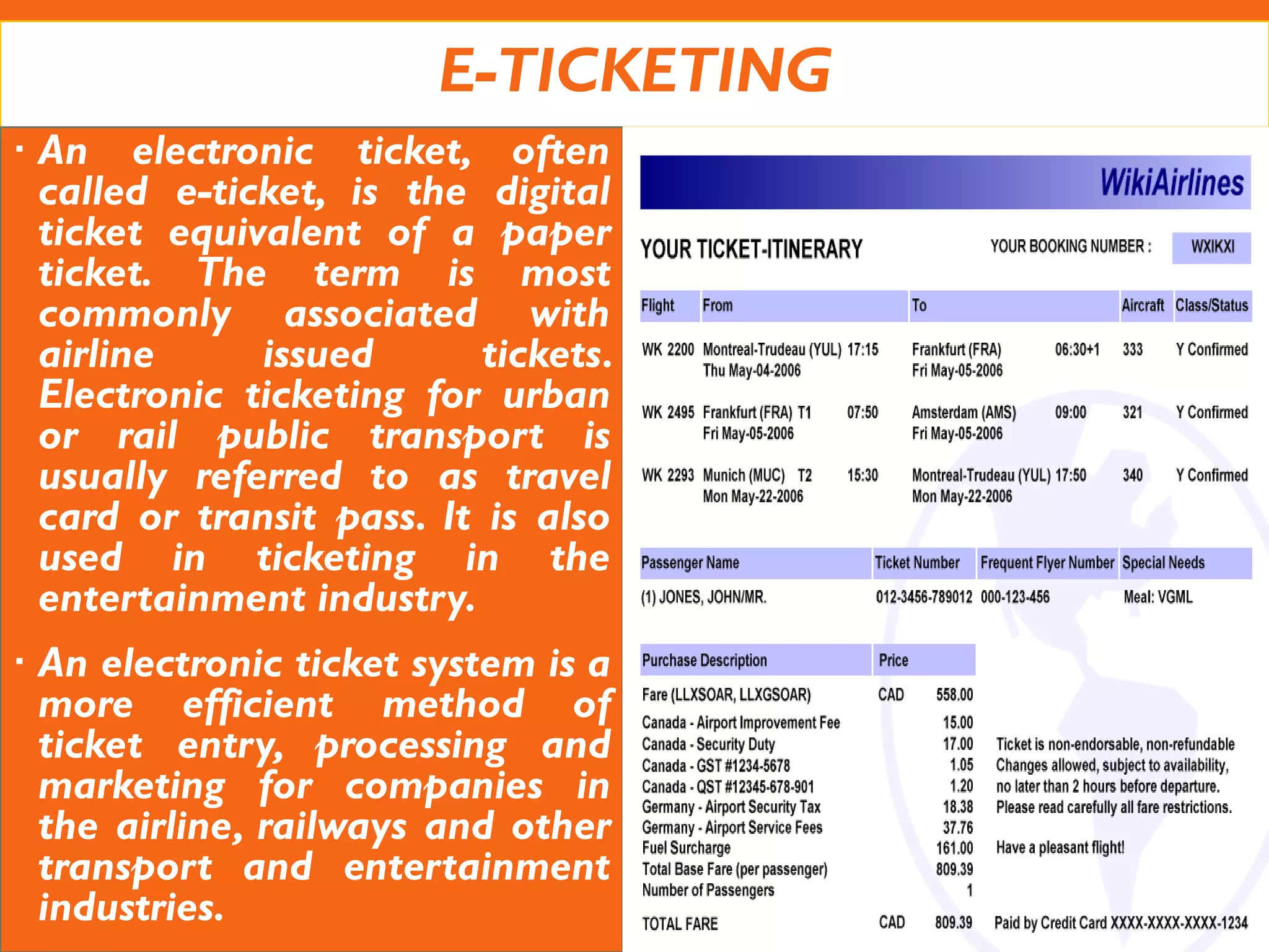 E-TICKETING
 An electronic ticket, often
called e-ticket, is the digital
ticket equivalent of a paper
ticket. The term is most
commonly associated with
airline issued tickets.
Electronic ticketing for urban
or rail public transport is
usually referred to as travel
card or transit pass. It is also
used in ticketing in the
entertainment industry.
 An electronic ticket system is a
more efficient method of
ticket entry, processing and
marketing for companies in
the airline, railways and other
transport and entertainment
industries.
 