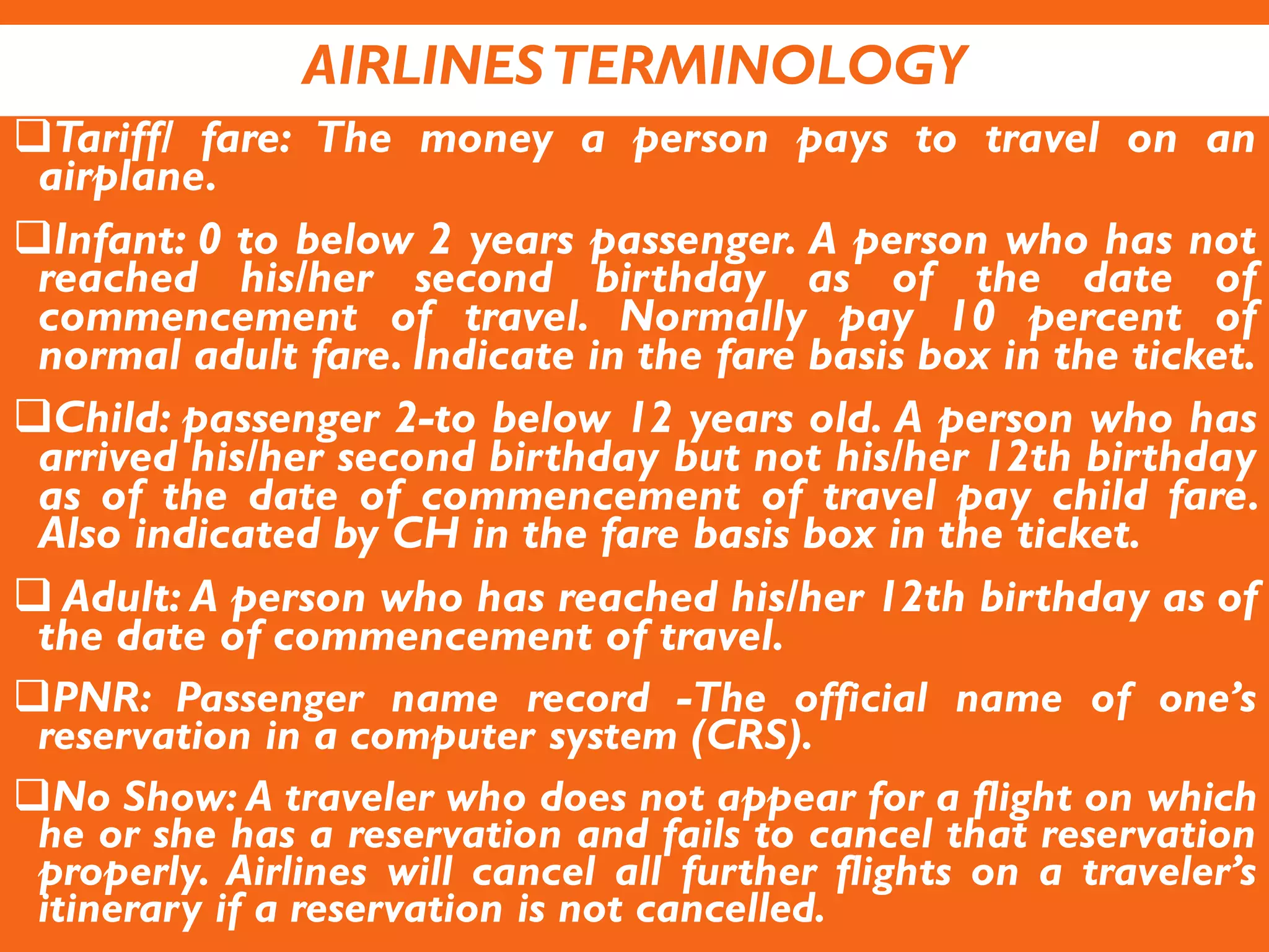 AIRLINESTERMINOLOGY
Tariff/ fare: The money a person pays to travel on an
airplane.
Infant: 0 to below 2 years passenger. A person who has not
reached his/her second birthday as of the date of
commencement of travel. Normally pay 10 percent of
normal adult fare. Indicate in the fare basis box in the ticket.
Child: passenger 2-to below 12 years old. A person who has
arrived his/her second birthday but not his/her 12th birthday
as of the date of commencement of travel pay child fare.
Also indicated by CH in the fare basis box in the ticket.
 Adult: A person who has reached his/her 12th birthday as of
the date of commencement of travel.
PNR: Passenger name record -The official name of one’s
reservation in a computer system (CRS).
No Show: A traveler who does not appear for a flight on which
he or she has a reservation and fails to cancel that reservation
properly. Airlines will cancel all further flights on a traveler’s
itinerary if a reservation is not cancelled.
 