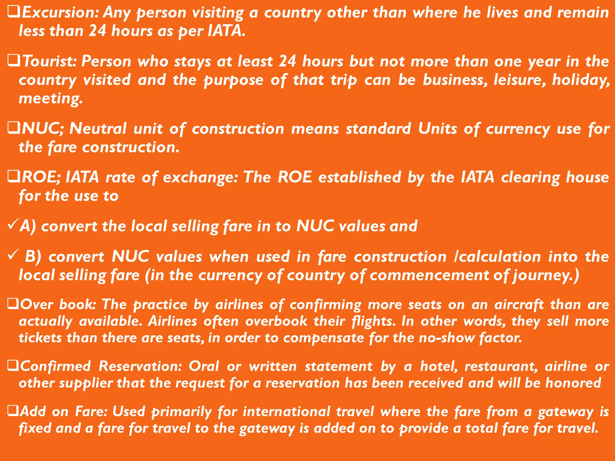Excursion: Any person visiting a country other than where he lives and remain
less than 24 hours as per IATA.
Tourist: Person who stays at least 24 hours but not more than one year in the
country visited and the purpose of that trip can be business, leisure, holiday,
meeting.
NUC; Neutral unit of construction means standard Units of currency use for
the fare construction.
ROE; IATA rate of exchange: The ROE established by the IATA clearing house
for the use to
A) convert the local selling fare in to NUC values and
 B) convert NUC values when used in fare construction /calculation into the
local selling fare (in the currency of country of commencement of journey.)
Over book: The practice by airlines of confirming more seats on an aircraft than are
actually available. Airlines often overbook their flights. In other words, they sell more
tickets than there are seats, in order to compensate for the no-show factor.
Confirmed Reservation: Oral or written statement by a hotel, restaurant, airline or
other supplier that the request for a reservation has been received and will be honored
Add on Fare: Used primarily for international travel where the fare from a gateway is
fixed and a fare for travel to the gateway is added on to provide a total fare for travel.
 