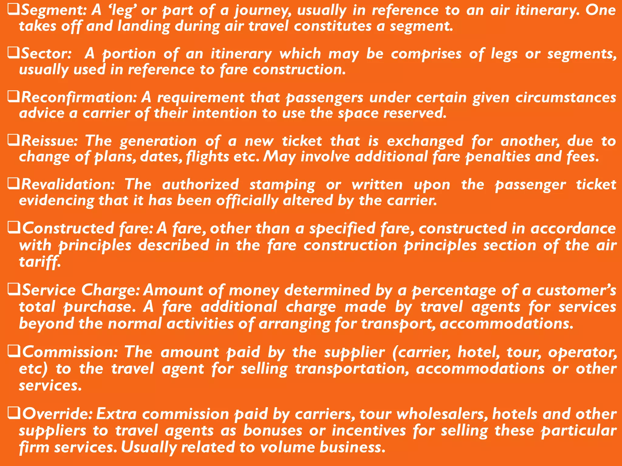 Segment: A ‘leg’ or part of a journey, usually in reference to an air itinerary. One
takes off and landing during air travel constitutes a segment.
Sector: A portion of an itinerary which may be comprises of legs or segments,
usually used in reference to fare construction.
Reconfirmation: A requirement that passengers under certain given circumstances
advice a carrier of their intention to use the space reserved.
Reissue: The generation of a new ticket that is exchanged for another, due to
change of plans, dates, flights etc. May involve additional fare penalties and fees.
Revalidation: The authorized stamping or written upon the passenger ticket
evidencing that it has been officially altered by the carrier.
Constructed fare: A fare, other than a specified fare, constructed in accordance
with principles described in the fare construction principles section of the air
tariff.
Service Charge: Amount of money determined by a percentage of a customer’s
total purchase. A fare additional charge made by travel agents for services
beyond the normal activities of arranging for transport, accommodations.
Commission: The amount paid by the supplier (carrier, hotel, tour, operator,
etc) to the travel agent for selling transportation, accommodations or other
services.
Override: Extra commission paid by carriers, tour wholesalers, hotels and other
suppliers to travel agents as bonuses or incentives for selling these particular
firm services.Usually related to volume business.
 