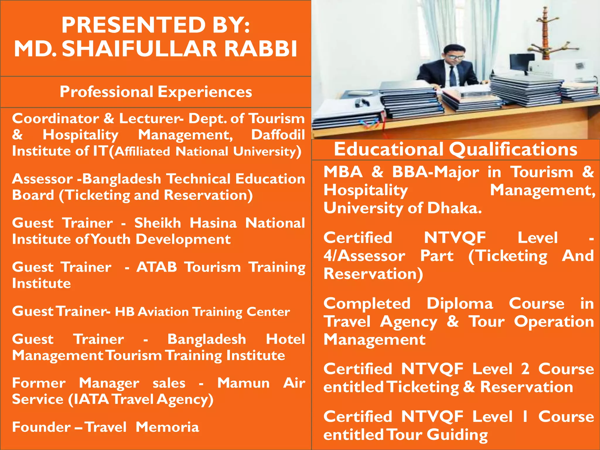 PRESENTED BY:
MD. SHAIFULLAR RABBI
Professional Experiences
Coordinator & Lecturer- Dept. of Tourism
& Hospitality Management, Daffodil
Institute of IT(Affiliated National University)
Assessor -Bangladesh Technical Education
Board (Ticketing and Reservation)
Guest Trainer - Sheikh Hasina National
Institute ofYouth Development
Guest Trainer - ATAB Tourism Training
Institute
GuestTrainer- HB Aviation Training Center
Guest Trainer - Bangladesh Hotel
ManagementTourismTraining Institute
Former Manager sales - Mamun Air
Service (IATATravel Agency)
Founder –Travel Memoria
Educational Qualifications
MBA & BBA-Major in Tourism &
Hospitality Management,
University of Dhaka.
Certified NTVQF Level -
4/Assessor Part (Ticketing And
Reservation)
Completed Diploma Course in
Travel Agency & Tour Operation
Management
Certified NTVQF Level 2 Course
entitledTicketing & Reservation
Certified NTVQF Level 1 Course
entitledTour Guiding
 