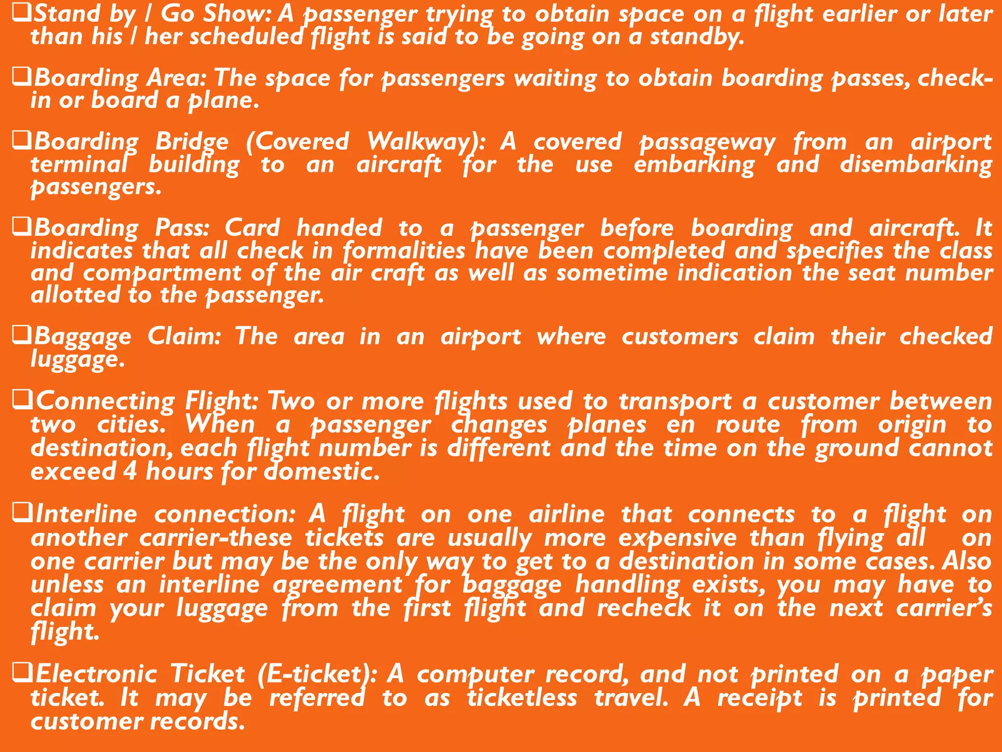 Stand by / Go Show: A passenger trying to obtain space on a flight earlier or later
than his / her scheduled flight is said to be going on a standby.
Boarding Area: The space for passengers waiting to obtain boarding passes, check-
in or board a plane.
Boarding Bridge (Covered Walkway): A covered passageway from an airport
terminal building to an aircraft for the use embarking and disembarking
passengers.
Boarding Pass: Card handed to a passenger before boarding and aircraft. It
indicates that all check in formalities have been completed and specifies the class
and compartment of the air craft as well as sometime indication the seat number
allotted to the passenger.
Baggage Claim: The area in an airport where customers claim their checked
luggage.
Connecting Flight: Two or more flights used to transport a customer between
two cities. When a passenger changes planes en route from origin to
destination, each flight number is different and the time on the ground cannot
exceed 4 hours for domestic.
Interline connection: A flight on one airline that connects to a flight on
another carrier-these tickets are usually more expensive than flying all on
one carrier but may be the only way to get to a destination in some cases. Also
unless an interline agreement for baggage handling exists, you may have to
claim your luggage from the first flight and recheck it on the next carrier’s
flight.
Electronic Ticket (E-ticket): A computer record, and not printed on a paper
ticket. It may be referred to as ticketless travel. A receipt is printed for
customer records.
 