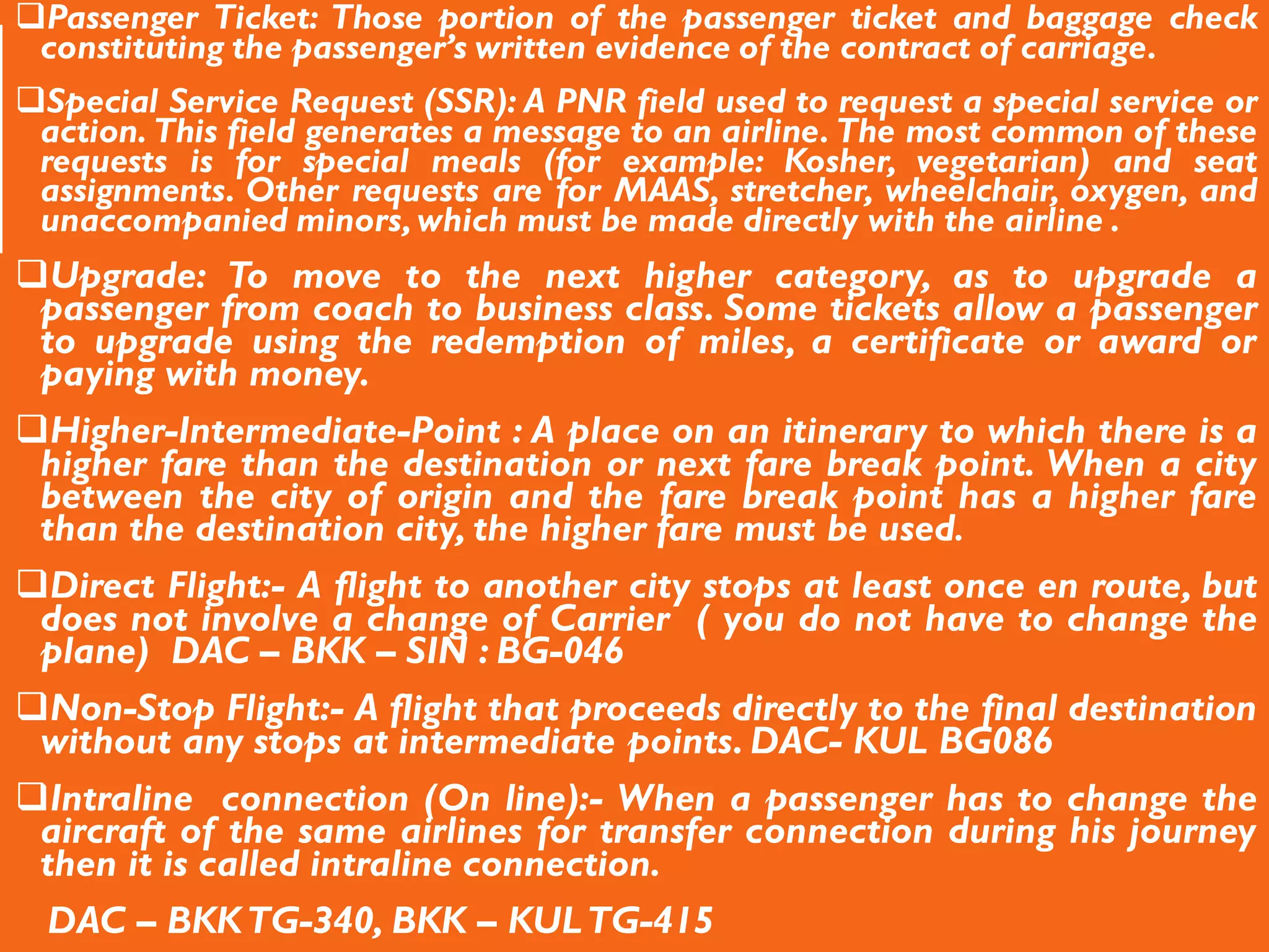 Passenger Ticket: Those portion of the passenger ticket and baggage check
constituting the passenger’s written evidence of the contract of carriage.
Special Service Request (SSR): A PNR field used to request a special service or
action. This field generates a message to an airline. The most common of these
requests is for special meals (for example: Kosher, vegetarian) and seat
assignments. Other requests are for MAAS, stretcher, wheelchair, oxygen, and
unaccompanied minors,which must be made directly with the airline .
Upgrade: To move to the next higher category, as to upgrade a
passenger from coach to business class. Some tickets allow a passenger
to upgrade using the redemption of miles, a certificate or award or
paying with money.
Higher-Intermediate-Point : A place on an itinerary to which there is a
higher fare than the destination or next fare break point. When a city
between the city of origin and the fare break point has a higher fare
than the destination city, the higher fare must be used.
Direct Flight:- A flight to another city stops at least once en route, but
does not involve a change of Carrier ( you do not have to change the
plane) DAC – BKK – SIN : BG-046
Non-Stop Flight:- A flight that proceeds directly to the final destination
without any stops at intermediate points. DAC- KUL BG086
Intraline connection (On line):- When a passenger has to change the
aircraft of the same airlines for transfer connection during his journey
then it is called intraline connection.
DAC – BKKTG-340, BKK – KULTG-415
 
