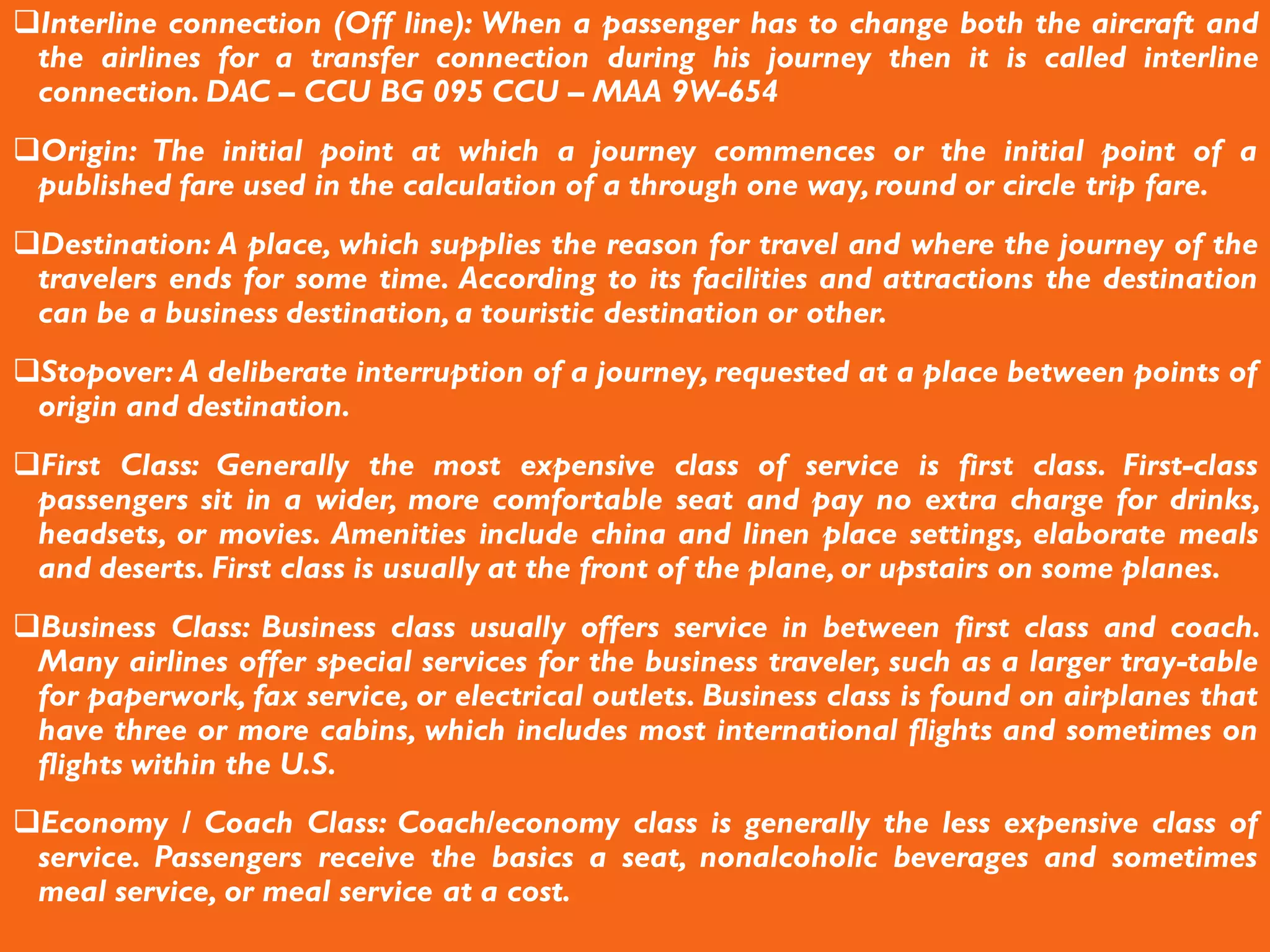 Interline connection (Off line): When a passenger has to change both the aircraft and
the airlines for a transfer connection during his journey then it is called interline
connection. DAC – CCU BG 095 CCU – MAA 9W-654
Origin: The initial point at which a journey commences or the initial point of a
published fare used in the calculation of a through one way, round or circle trip fare.
Destination: A place, which supplies the reason for travel and where the journey of the
travelers ends for some time. According to its facilities and attractions the destination
can be a business destination, a touristic destination or other.
Stopover: A deliberate interruption of a journey, requested at a place between points of
origin and destination.
First Class: Generally the most expensive class of service is first class. First-class
passengers sit in a wider, more comfortable seat and pay no extra charge for drinks,
headsets, or movies. Amenities include china and linen place settings, elaborate meals
and deserts. First class is usually at the front of the plane, or upstairs on some planes.
Business Class: Business class usually offers service in between first class and coach.
Many airlines offer special services for the business traveler, such as a larger tray-table
for paperwork, fax service, or electrical outlets. Business class is found on airplanes that
have three or more cabins, which includes most international flights and sometimes on
flights within the U.S.
Economy / Coach Class: Coach/economy class is generally the less expensive class of
service. Passengers receive the basics a seat, nonalcoholic beverages and sometimes
meal service, or meal service at a cost.
 
