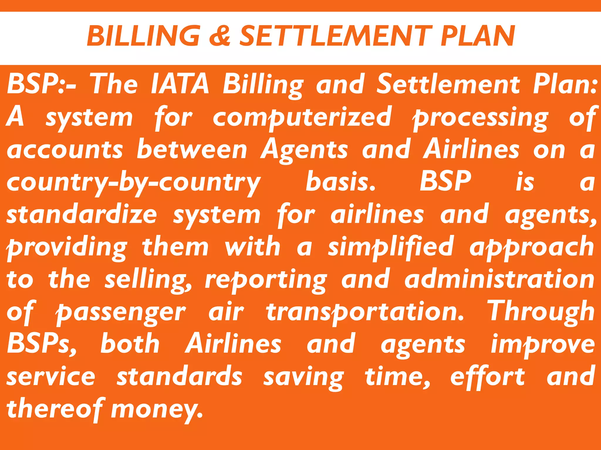 BILLING & SETTLEMENT PLAN
BSP:- The IATA Billing and Settlement Plan:
A system for computerized processing of
accounts between Agents and Airlines on a
country-by-country basis. BSP is a
standardize system for airlines and agents,
providing them with a simplified approach
to the selling, reporting and administration
of passenger air transportation. Through
BSPs, both Airlines and agents improve
service standards saving time, effort and
thereof money.
 