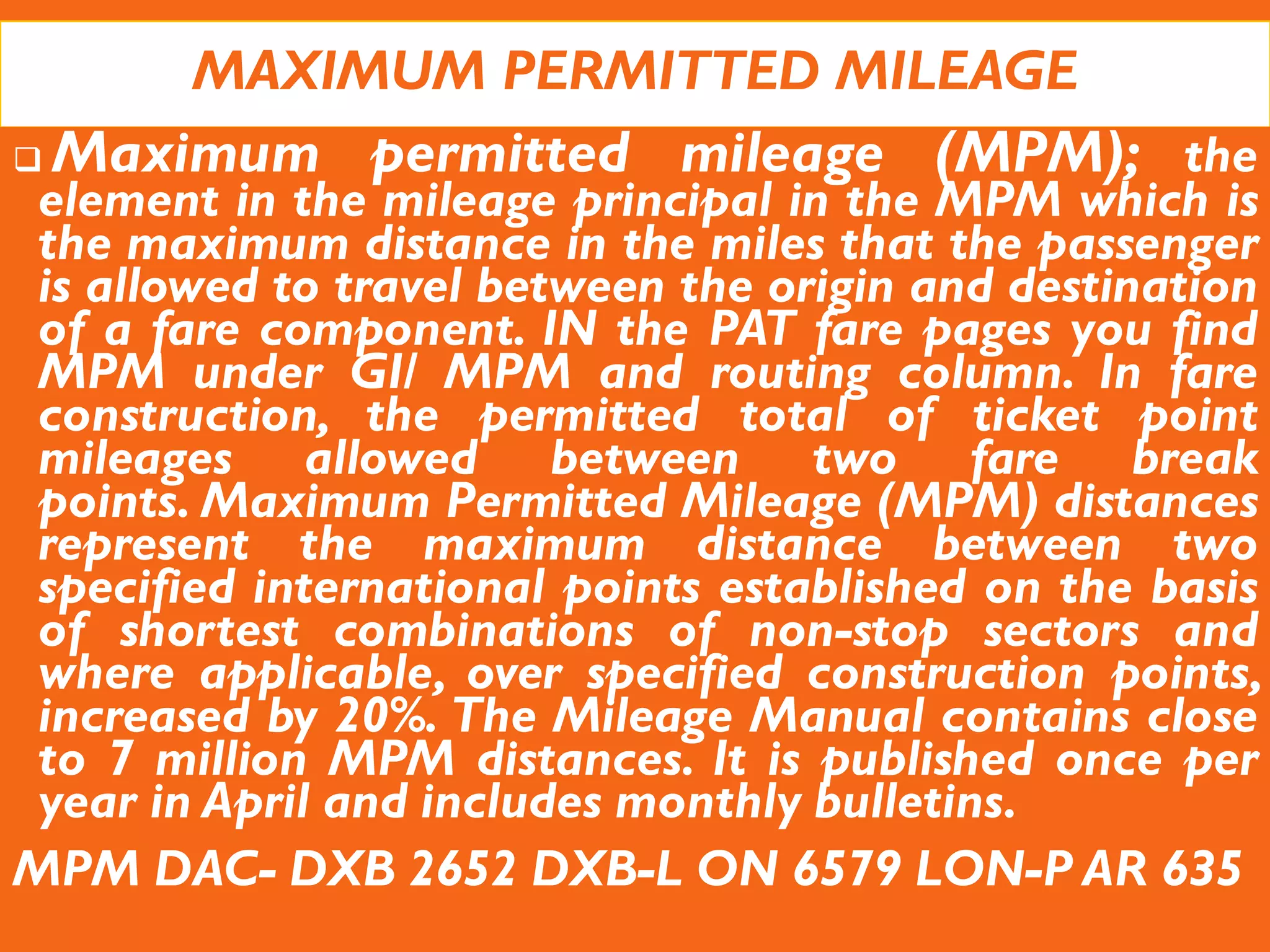 MAXIMUM PERMITTED MILEAGE
 Maximum permitted mileage (MPM); the
element in the mileage principal in the MPM which is
the maximum distance in the miles that the passenger
is allowed to travel between the origin and destination
of a fare component. IN the PAT fare pages you find
MPM under GI/ MPM and routing column. In fare
construction, the permitted total of ticket point
mileages allowed between two fare break
points. Maximum Permitted Mileage (MPM) distances
represent the maximum distance between two
specified international points established on the basis
of shortest combinations of non-stop sectors and
where applicable, over specified construction points,
increased by 20%. The Mileage Manual contains close
to 7 million MPM distances. It is published once per
year in April and includes monthly bulletins.
MPM DAC- DXB 2652 DXB-L ON 6579 LON-P AR 635
 