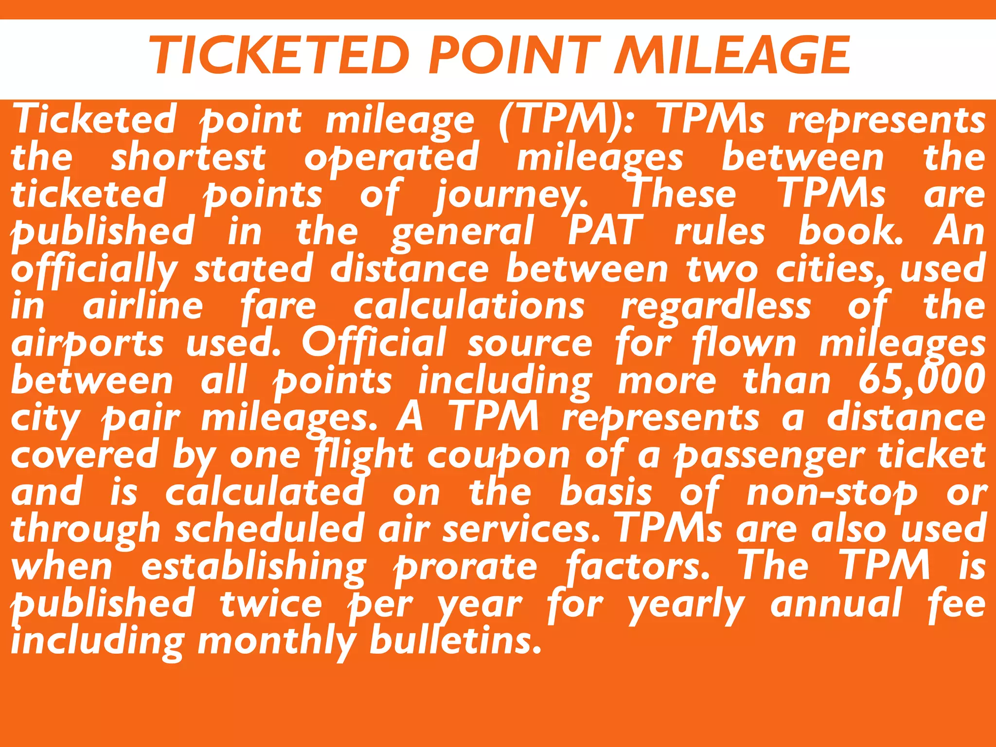 TICKETED POINT MILEAGE
Ticketed point mileage (TPM): TPMs represents
the shortest operated mileages between the
ticketed points of journey. These TPMs are
published in the general PAT rules book. An
officially stated distance between two cities, used
in airline fare calculations regardless of the
airports used. Official source for flown mileages
between all points including more than 65,000
city pair mileages. A TPM represents a distance
covered by one flight coupon of a passenger ticket
and is calculated on the basis of non-stop or
through scheduled air services. TPMs are also used
when establishing prorate factors. The TPM is
published twice per year for yearly annual fee
including monthly bulletins.
 