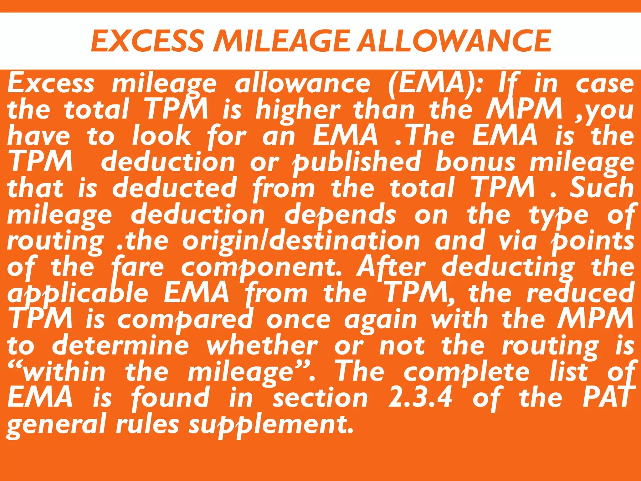 EXCESS MILEAGE ALLOWANCE
Excess mileage allowance (EMA): If in case
the total TPM is higher than the MPM ,you
have to look for an EMA .The EMA is the
TPM deduction or published bonus mileage
that is deducted from the total TPM . Such
mileage deduction depends on the type of
routing .the origin/destination and via points
of the fare component. After deducting the
applicable EMA from the TPM, the reduced
TPM is compared once again with the MPM
to determine whether or not the routing is
“within the mileage”. The complete list of
EMA is found in section 2.3.4 of the PAT
general rules supplement.
 