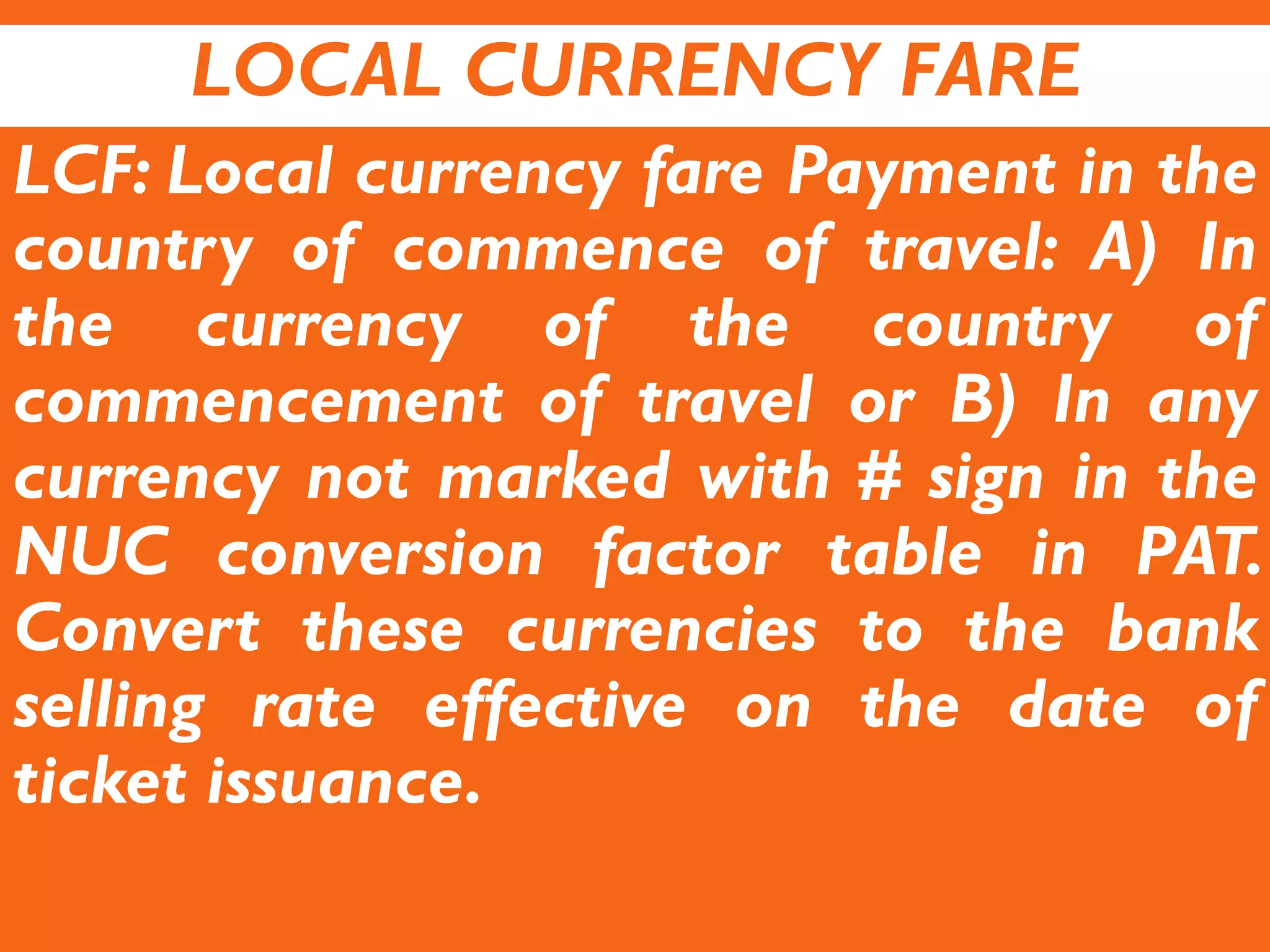 LOCAL CURRENCY FARE
LCF: Local currency fare Payment in the
country of commence of travel: A) In
the currency of the country of
commencement of travel or B) In any
currency not marked with # sign in the
NUC conversion factor table in PAT.
Convert these currencies to the bank
selling rate effective on the date of
ticket issuance.
 