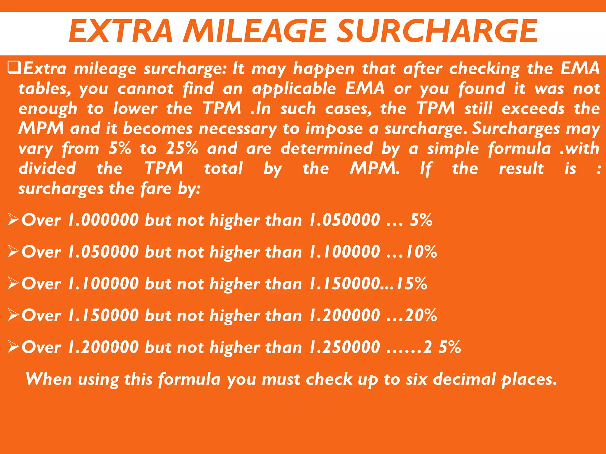EXTRA MILEAGE SURCHARGE
Extra mileage surcharge: It may happen that after checking the EMA
tables, you cannot find an applicable EMA or you found it was not
enough to lower the TPM .In such cases, the TPM still exceeds the
MPM and it becomes necessary to impose a surcharge. Surcharges may
vary from 5% to 25% and are determined by a simple formula .with
divided the TPM total by the MPM. If the result is :
surcharges the fare by:
Over 1.000000 but not higher than 1.050000 … 5%
Over 1.050000 but not higher than 1.100000 …10%
Over 1.100000 but not higher than 1.150000...15%
Over 1.150000 but not higher than 1.200000 …20%
Over 1.200000 but not higher than 1.250000 ……2 5%
When using this formula you must check up to six decimal places.
 