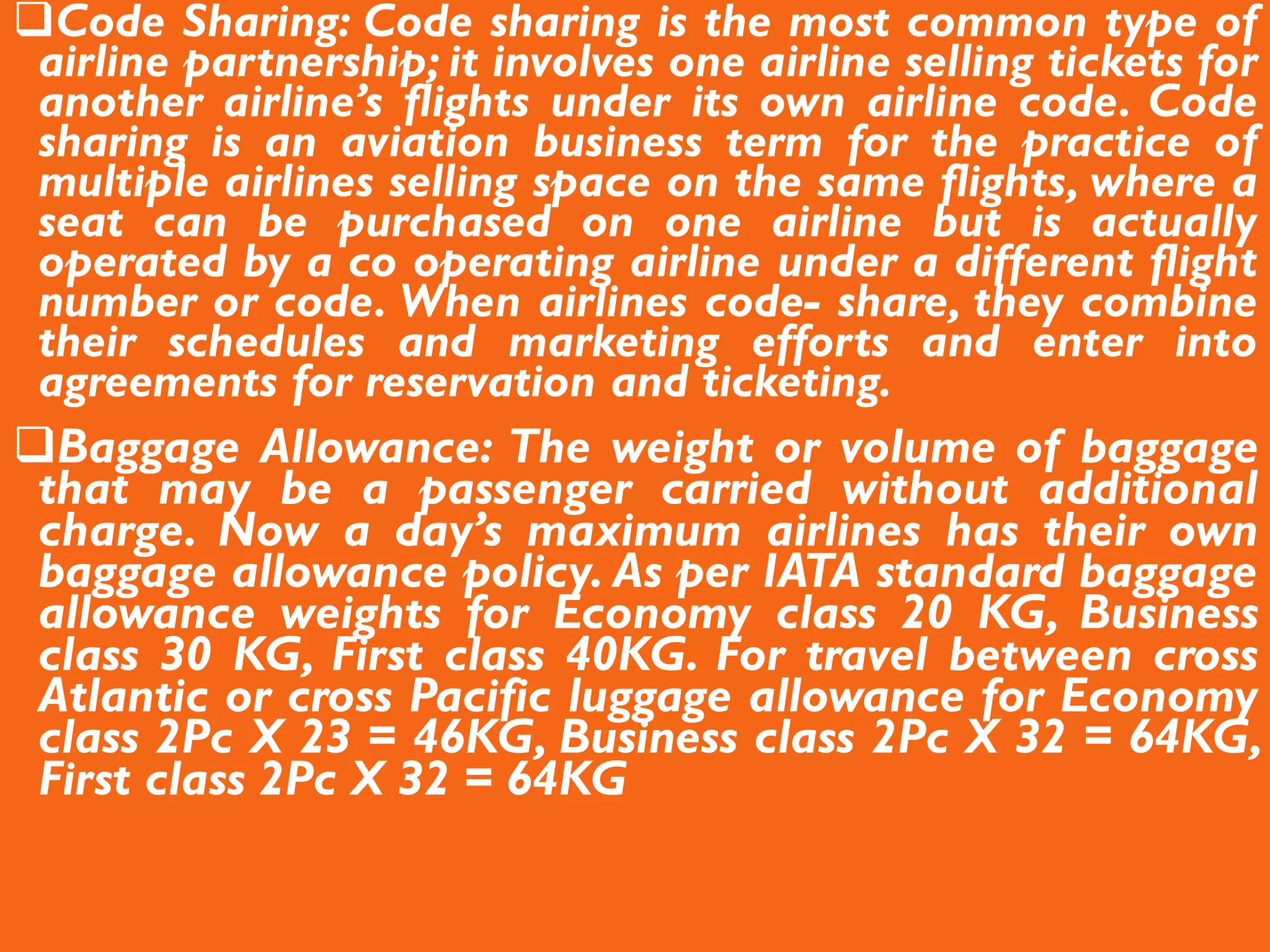 Code Sharing: Code sharing is the most common type of
airline partnership; it involves one airline selling tickets for
another airline’s flights under its own airline code. Code
sharing is an aviation business term for the practice of
multiple airlines selling space on the same flights, where a
seat can be purchased on one airline but is actually
operated by a co operating airline under a different flight
number or code. When airlines code- share, they combine
their schedules and marketing efforts and enter into
agreements for reservation and ticketing.
Baggage Allowance: The weight or volume of baggage
that may be a passenger carried without additional
charge. Now a day’s maximum airlines has their own
baggage allowance policy. As per IATA standard baggage
allowance weights for Economy class 20 KG, Business
class 30 KG, First class 40KG. For travel between cross
Atlantic or cross Pacific luggage allowance for Economy
class 2Pc X 23 = 46KG, Business class 2Pc X 32 = 64KG,
First class 2Pc X 32 = 64KG
 