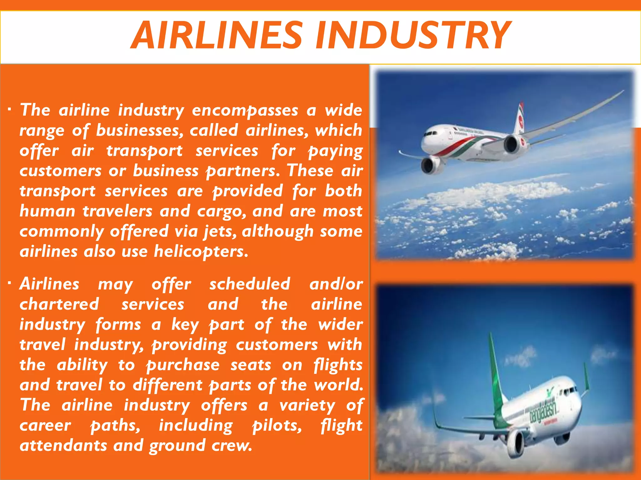 AIRLINES INDUSTRY
 The airline industry encompasses a wide
range of businesses, called airlines, which
offer air transport services for paying
customers or business partners. These air
transport services are provided for both
human travelers and cargo, and are most
commonly offered via jets, although some
airlines also use helicopters.
 Airlines may offer scheduled and/or
chartered services and the airline
industry forms a key part of the wider
travel industry, providing customers with
the ability to purchase seats on flights
and travel to different parts of the world.
The airline industry offers a variety of
career paths, including pilots, flight
attendants and ground crew.
 