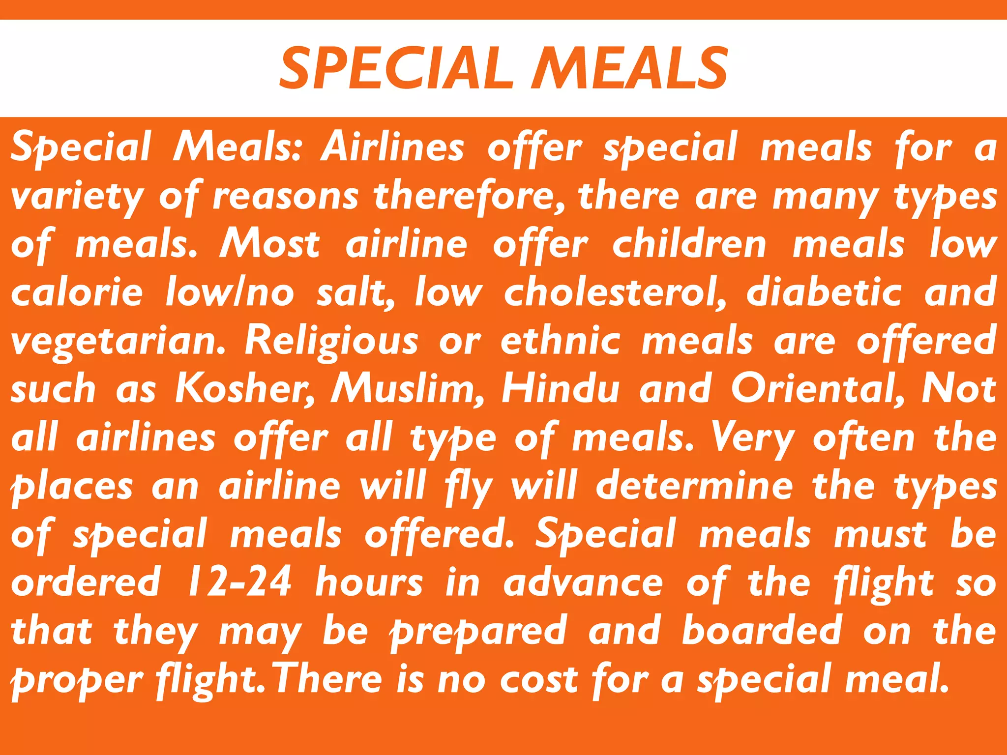 SPECIAL MEALS
Special Meals: Airlines offer special meals for a
variety of reasons therefore, there are many types
of meals. Most airline offer children meals low
calorie low/no salt, low cholesterol, diabetic and
vegetarian. Religious or ethnic meals are offered
such as Kosher, Muslim, Hindu and Oriental, Not
all airlines offer all type of meals. Very often the
places an airline will fly will determine the types
of special meals offered. Special meals must be
ordered 12-24 hours in advance of the flight so
that they may be prepared and boarded on the
proper flight.There is no cost for a special meal.
 
