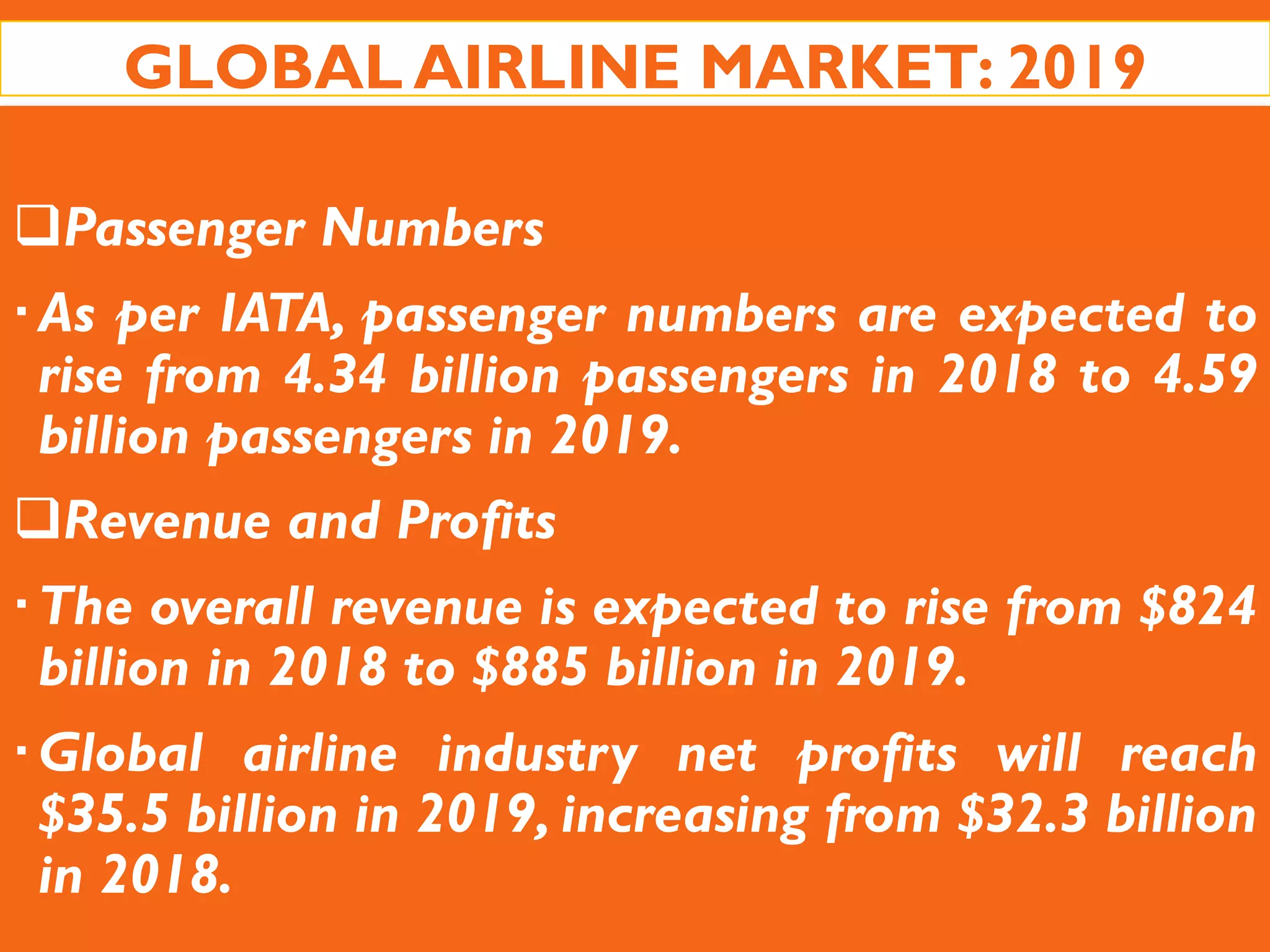 GLOBAL AIRLINE MARKET: 2019
Passenger Numbers
As per IATA, passenger numbers are expected to
rise from 4.34 billion passengers in 2018 to 4.59
billion passengers in 2019.
Revenue and Profits
The overall revenue is expected to rise from $824
billion in 2018 to $885 billion in 2019.
Global airline industry net profits will reach
$35.5 billion in 2019, increasing from $32.3 billion
in 2018.
 