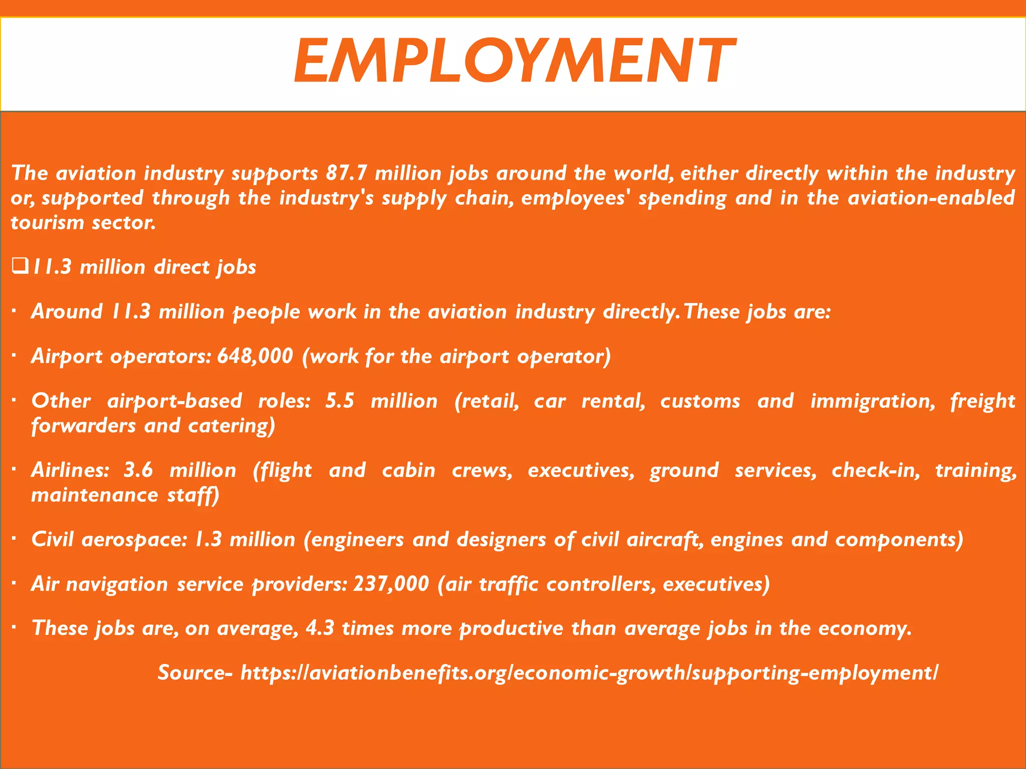 EMPLOYMENT
The aviation industry supports 87.7 million jobs around the world, either directly within the industry
or, supported through the industry's supply chain, employees' spending and in the aviation-enabled
tourism sector.
11.3 million direct jobs
 Around 11.3 million people work in the aviation industry directly.These jobs are:
 Airport operators: 648,000 (work for the airport operator)
 Other airport-based roles: 5.5 million (retail, car rental, customs and immigration, freight
forwarders and catering)
 Airlines: 3.6 million (flight and cabin crews, executives, ground services, check-in, training,
maintenance staff)
 Civil aerospace: 1.3 million (engineers and designers of civil aircraft, engines and components)
 Air navigation service providers: 237,000 (air traffic controllers, executives)
 These jobs are, on average, 4.3 times more productive than average jobs in the economy.
Source- https://aviationbenefits.org/economic-growth/supporting-employment/
 