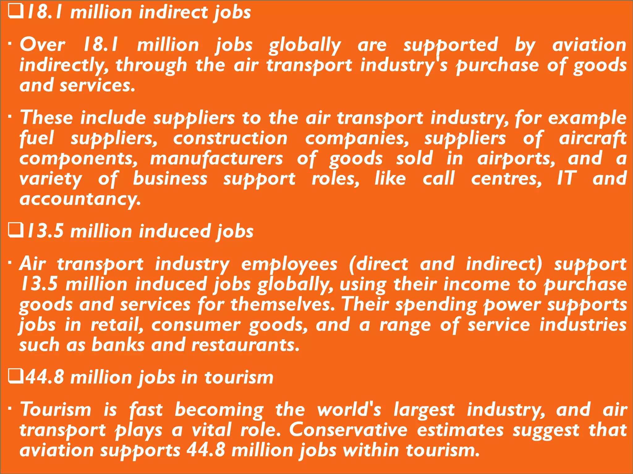 18.1 million indirect jobs
 Over 18.1 million jobs globally are supported by aviation
indirectly, through the air transport industry's purchase of goods
and services.
 These include suppliers to the air transport industry, for example
fuel suppliers, construction companies, suppliers of aircraft
components, manufacturers of goods sold in airports, and a
variety of business support roles, like call centres, IT and
accountancy.
13.5 million induced jobs
 Air transport industry employees (direct and indirect) support
13.5 million induced jobs globally, using their income to purchase
goods and services for themselves. Their spending power supports
jobs in retail, consumer goods, and a range of service industries
such as banks and restaurants.
44.8 million jobs in tourism
 Tourism is fast becoming the world's largest industry, and air
transport plays a vital role. Conservative estimates suggest that
aviation supports 44.8 million jobs within tourism.
 