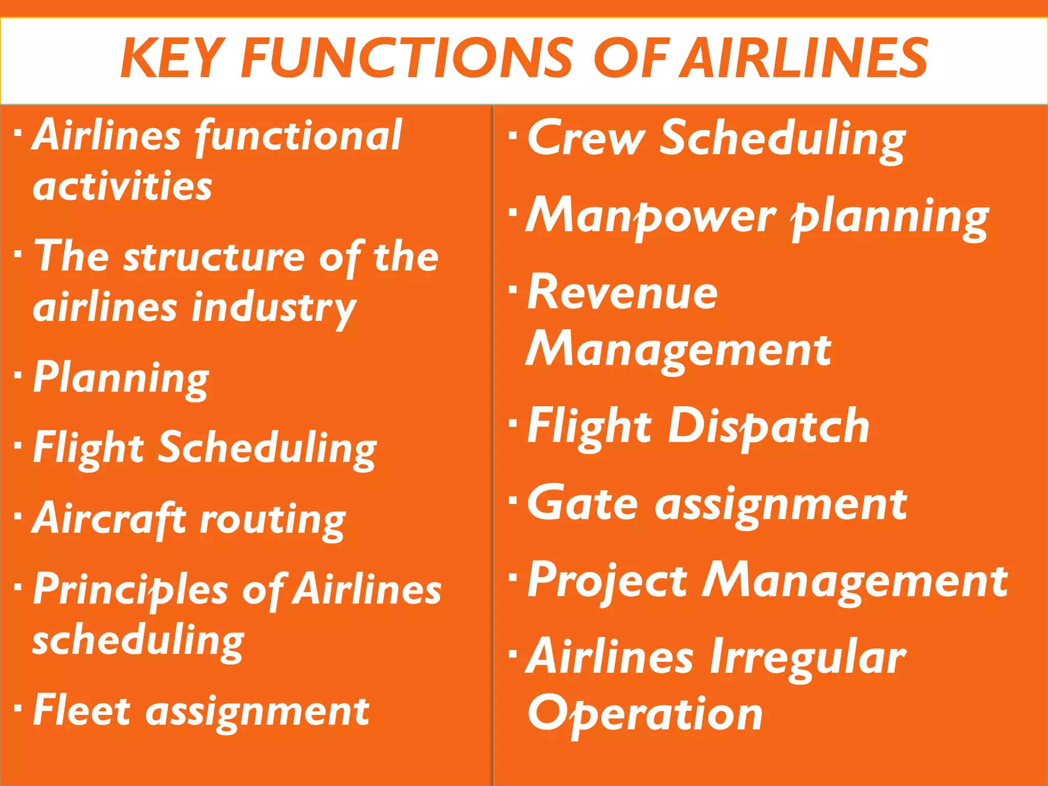 KEY FUNCTIONS OF AIRLINES
Airlines functional
activities
The structure of the
airlines industry
Planning
Flight Scheduling
Aircraft routing
Principles of Airlines
scheduling
Fleet assignment
Crew Scheduling
Manpower planning
Revenue
Management
Flight Dispatch
Gate assignment
Project Management
Airlines Irregular
Operation
 