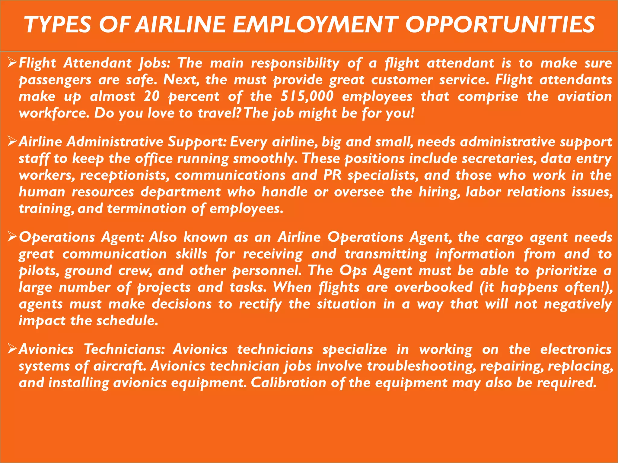 TYPES OF AIRLINE EMPLOYMENT OPPORTUNITIES
Flight Attendant Jobs: The main responsibility of a flight attendant is to make sure
passengers are safe. Next, the must provide great customer service. Flight attendants
make up almost 20 percent of the 515,000 employees that comprise the aviation
workforce. Do you love to travel?The job might be for you!
Airline Administrative Support: Every airline, big and small, needs administrative support
staff to keep the office running smoothly. These positions include secretaries, data entry
workers, receptionists, communications and PR specialists, and those who work in the
human resources department who handle or oversee the hiring, labor relations issues,
training,and termination of employees.
Operations Agent: Also known as an Airline Operations Agent, the cargo agent needs
great communication skills for receiving and transmitting information from and to
pilots, ground crew, and other personnel. The Ops Agent must be able to prioritize a
large number of projects and tasks. When flights are overbooked (it happens often!),
agents must make decisions to rectify the situation in a way that will not negatively
impact the schedule.
Avionics Technicians: Avionics technicians specialize in working on the electronics
systems of aircraft. Avionics technician jobs involve troubleshooting, repairing, replacing,
and installing avionics equipment. Calibration of the equipment may also be required.
 