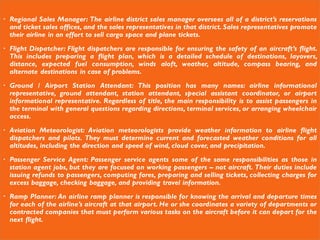 Regional Sales Manager: The airline district sales manager oversees all of a district’s reservations
and ticket sales offices, and the sales representatives in that district. Sales representatives promote
their airline in an effort to sell cargo space and plane tickets.
 Flight Dispatcher: Flight dispatchers are responsible for ensuring the safety of an aircraft’s flight.
This includes preparing a flight plan, which is a detailed schedule of destinations, layovers,
distance, expected fuel consumption, winds aloft, weather, altitude, compass bearing, and
alternate destinations in case of problems.
 Ground / Airport Station Attendant: This position has many names: airline informational
representative, ground attendant, station attendant, special assistant coordinator, or airport
informational representative. Regardless of title, the main responsibility is to assist passengers in
the terminal with general questions regarding directions, terminal services, or arranging wheelchair
access.
 Aviation Meteorologist: Aviation meteorologists provide weather information to airline flight
dispatchers and pilots. They must determine current and forecasted weather conditions for all
altitudes, including the direction and speed of wind, cloud cover, and precipitation.
 Passenger Service Agent: Passenger service agents some of the same responsibilities as those in
station agent jobs, but they are focused on working passengers – not aircraft. Their duties include
issuing refunds to passengers, computing fares, preparing and selling tickets, collecting charges for
excess baggage, checking baggage, and providing travel information.
 Ramp Planner: An airline ramp planner is responsible for knowing the arrival and departure times
for each of the airline’s aircraft at that airport. He or she coordinates a variety of departments or
contracted companies that must perform various tasks on the aircraft before it can depart for the
next flight.
 