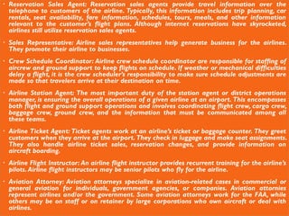 Reservation Sales Agent: Reservation sales agents provide travel information over the
telephone to customers of the airline. Typically, this information includes trip planning, car
rentals, seat availability, fare information, schedules, tours, meals, and other information
relevant to the customer’s flight plans. Although internet reservations have skyrocketed,
airlines still utilize reservation sales agents.
 Sales Representative: Airline sales representatives help generate business for the airlines.
They promote their airline to businesses.
 Crew Schedule Coordinator: Airline crew schedule coordinator are responsible for staffing of
aircrew and ground support to keep flights on schedule. If weather or mechanical difficulties
delay a flight, it is the crew scheduler’s responsibility to make sure schedule adjustments are
made so that travelers arrive at their destination on time.
 Airline Station Agent: The most important duty of the station agent or district operations
manager, is ensuring the overall operations of a given airline at an airport. This encompasses
both flight and ground support operations and involves coordinating flight crew, cargo crew,
baggage crew, ground crew, and the information that must be communicated among all
these teams.
 Airline Ticket Agent: Ticket agents work at an airline’s ticket or baggage counter. They greet
customers when they arrive at the airport. They check in luggage and make seat assignments.
They also handle airline ticket sales, reservation changes, and provide information on
aircraft boarding.
 Airline Flight Instructor: An airline flight instructor provides recurrent training for the airline’s
pilots.Airline flight instructors may be senior pilots who fly for the airline.
 Aviation Attorney: Aviation attorneys specialize in aviation-related cases in commercial or
general aviation for individuals, government agencies, or companies. Aviation attornies
represent airlines and/or the government. Some aviation attorneys work for the FAA, while
others may be on staff or on retainer by large corporations who own aircraft or deal with
airlines.
 