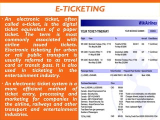 E-TICKETING
 An electronic ticket, often
called e-ticket, is the digital
ticket equivalent of a paper
ticket. The term is most
commonly associated with
airline issued tickets.
Electronic ticketing for urban
or rail public transport is
usually referred to as travel
card or transit pass. It is also
used in ticketing in the
entertainment industry.
 An electronic ticket system is a
more efficient method of
ticket entry, processing and
marketing for companies in
the airline, railways and other
transport and entertainment
industries.
 