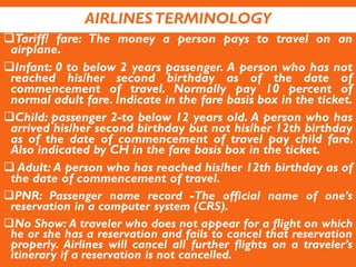 AIRLINESTERMINOLOGY
Tariff/ fare: The money a person pays to travel on an
airplane.
Infant: 0 to below 2 years passenger. A person who has not
reached his/her second birthday as of the date of
commencement of travel. Normally pay 10 percent of
normal adult fare. Indicate in the fare basis box in the ticket.
Child: passenger 2-to below 12 years old. A person who has
arrived his/her second birthday but not his/her 12th birthday
as of the date of commencement of travel pay child fare.
Also indicated by CH in the fare basis box in the ticket.
 Adult: A person who has reached his/her 12th birthday as of
the date of commencement of travel.
PNR: Passenger name record -The official name of one’s
reservation in a computer system (CRS).
No Show: A traveler who does not appear for a flight on which
he or she has a reservation and fails to cancel that reservation
properly. Airlines will cancel all further flights on a traveler’s
itinerary if a reservation is not cancelled.
 
