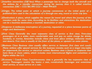 Interline connection (Off line): When a passenger has to change both the aircraft and
the airlines for a transfer connection during his journey then it is called interline
connection. DAC – CCU BG 095 CCU – MAA 9W-654
Origin: The initial point at which a journey commences or the initial point of a
published fare used in the calculation of a through one way, round or circle trip fare.
Destination: A place, which supplies the reason for travel and where the journey of the
travelers ends for some time. According to its facilities and attractions the destination
can be a business destination, a touristic destination or other.
Stopover: A deliberate interruption of a journey, requested at a place between points of
origin and destination.
First Class: Generally the most expensive class of service is first class. First-class
passengers sit in a wider, more comfortable seat and pay no extra charge for drinks,
headsets, or movies. Amenities include china and linen place settings, elaborate meals
and deserts. First class is usually at the front of the plane, or upstairs on some planes.
Business Class: Business class usually offers service in between first class and coach.
Many airlines offer special services for the business traveler, such as a larger tray-table
for paperwork, fax service, or electrical outlets. Business class is found on airplanes that
have three or more cabins, which includes most international flights and sometimes on
flights within the U.S.
Economy / Coach Class: Coach/economy class is generally the less expensive class of
service. Passengers receive the basics a seat, nonalcoholic beverages and sometimes
meal service, or meal service at a cost.
 